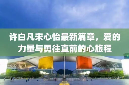 許白凡宋心怡最新篇章，愛的力量與勇往直前的心旅程