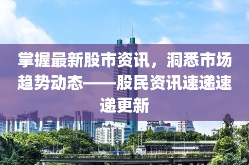 掌握最新股市資訊，洞悉市場趨勢動態(tài)——股民資訊速遞速遞更新