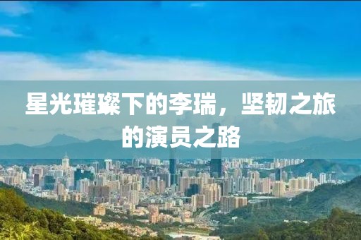 星光璀璨下的李瑞，堅韌之旅的演員之路