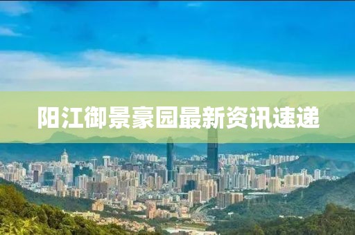 陽江御景豪園最新資訊速遞