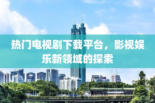 熱門電視劇下載平臺，影視娛樂新領(lǐng)域的探索