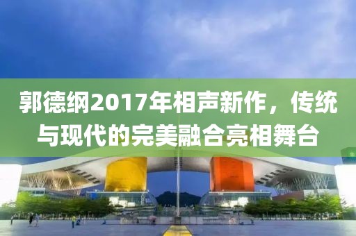 郭德綱2017年相聲新作，傳統(tǒng)與現(xiàn)代的完美融合亮相舞臺