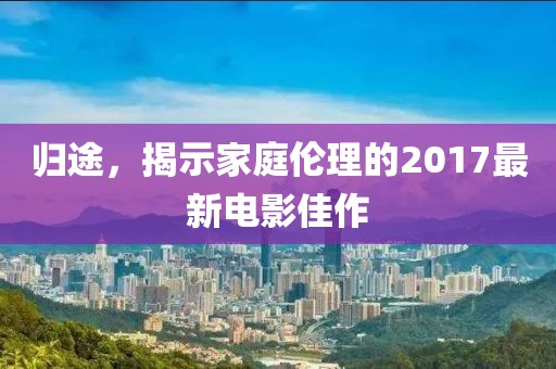 歸途，揭示家庭倫理的2017最新電影佳作