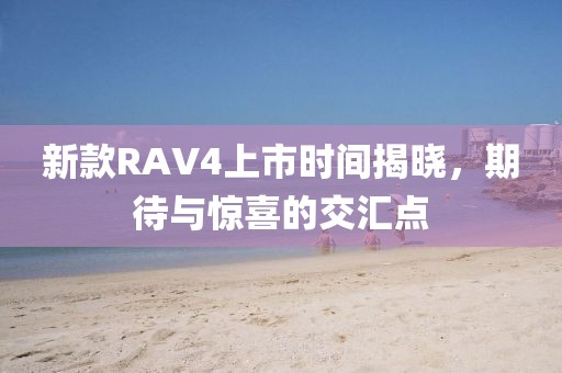 新款RAV4上市時(shí)間揭曉，期待與驚喜的交匯點(diǎn)