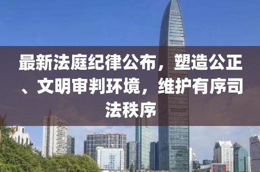 最新法庭紀(jì)律公布，塑造公正、文明審判環(huán)境，維護(hù)有序司法秩序