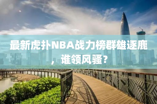 最新虎撲NBA戰(zhàn)力榜群雄逐鹿，誰領(lǐng)風(fēng)騷？