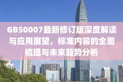 GB50007最新修訂版深度解讀與應(yīng)用展望，標(biāo)準內(nèi)容的全面梳理與未來趨勢分析