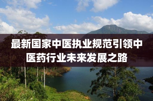 最新國(guó)家中醫(yī)執(zhí)業(yè)規(guī)范引領(lǐng)中醫(yī)藥行業(yè)未來(lái)發(fā)展之路